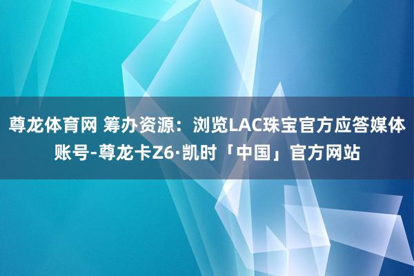 尊龙体育网 筹办资源:浏览LAC珠宝官方应答媒体账号-尊龙卡Z6·凯时「中国」官方网站