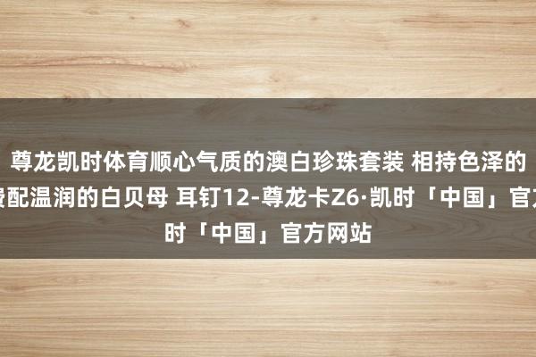 尊龙凯时体育顺心气质的澳白珍珠套装 相持色泽的澳枉费配温润的白贝母 耳钉12-尊龙卡Z6·凯时「中国」官方网站
