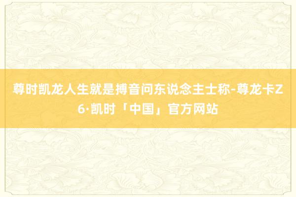 尊时凯龙人生就是搏 音问东说念主士称-尊龙卡Z6·凯时「中国」官方网站