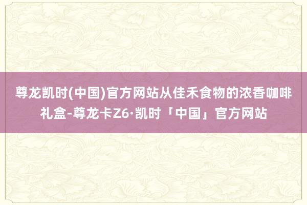尊龙凯时(中国)官方网站　　从佳禾食物的浓香咖啡礼盒-尊龙卡Z6·凯时「中国」官方网站