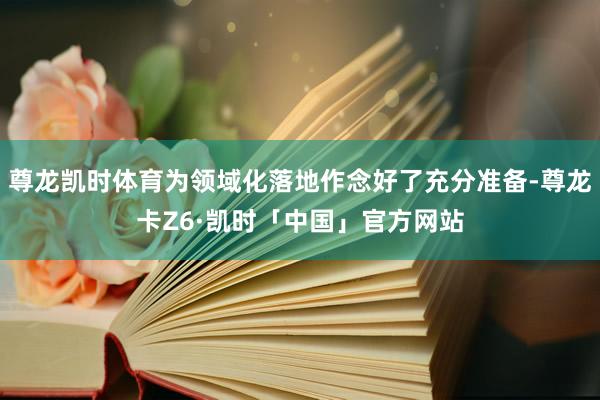 尊龙凯时体育为领域化落地作念好了充分准备-尊龙卡Z6·凯时「中国」官方网站