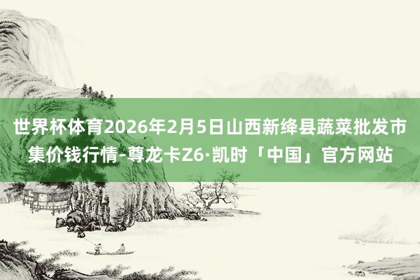 世界杯体育2026年2月5日山西新绛县蔬菜批发市集价钱行情-尊龙卡Z6·凯时「中国」官方网站