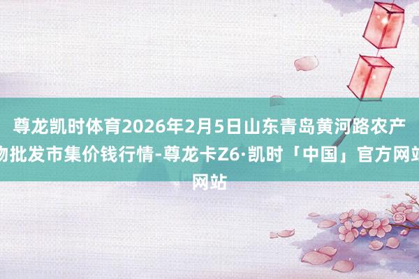 尊龙凯时体育2026年2月5日山东青岛黄河路农产物批发市集价钱行情-尊龙卡Z6·凯时「中国」官方网站