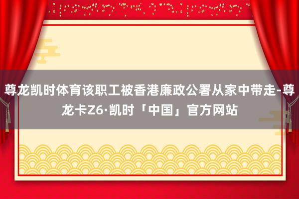 尊龙凯时体育该职工被香港廉政公署从家中带走-尊龙卡Z6·凯时「中国」官方网站